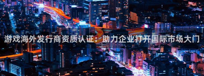 杏耀官网登录注册失败怎么回事：游戏海外发行商资质认证：助力企业打开国际市场大门
