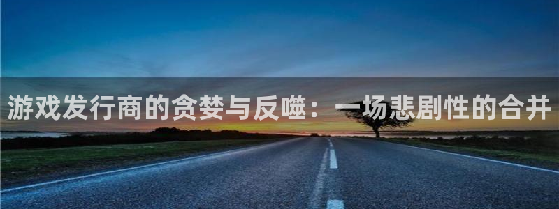 杏耀官网招商主管：游戏发行商的贪婪与反噬：一场悲剧性的合并