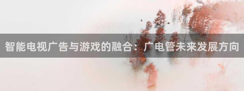 东莞杏耀信息科技有限公司：智能电视广告与游戏的融合：广电管未来发展方向