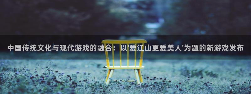 杏耀官网客服服务电话：中国传统文化与现代游戏的融合：以\'爱江山更爱美人\'为题的新游戏发布
